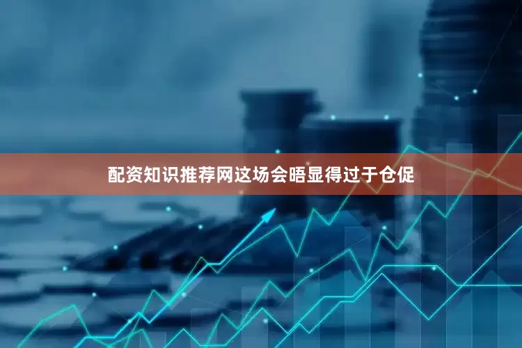 配资知识推荐网这场会晤显得过于仓促