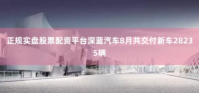 正规实盘股票配资平台深蓝汽车8月共交付新车28235辆